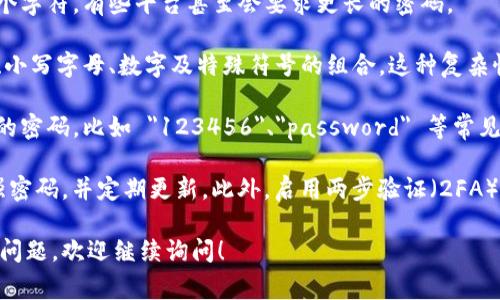 Tokenim 是一种数字货币交易平台，用户在注册和安全设置时通常会涉及密码的设置。为了确保安全性，Tokenim 的密码要求通常会包括以下几个方面：

1. **密码长度**：一般要求密码至少包含 8 到 12 个字符，有些平台甚至会要求更长的密码。
   
2. **字符组合**：一个安全的密码应该包含大写字母、小写字母、数字及特殊符号的组合。这种复杂性可以提高密码的安全性，防止被破解。

3. **避免常用密码**：用户应尽量避免使用容易猜测的密码，比如 